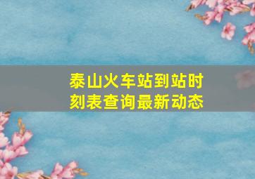 泰山火车站到站时刻表查询最新动态