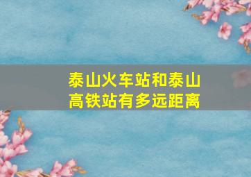 泰山火车站和泰山高铁站有多远距离