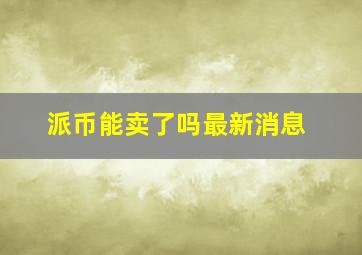 派币能卖了吗最新消息