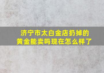 济宁市太白金店扔掉的黄金能卖吗现在怎么样了