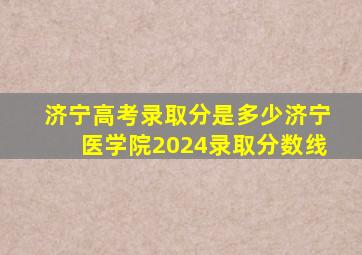 济宁高考录取分是多少济宁医学院2024录取分数线