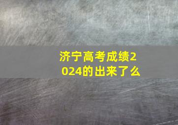 济宁高考成绩2024的出来了么