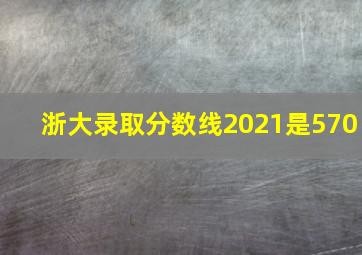 浙大录取分数线2021是570