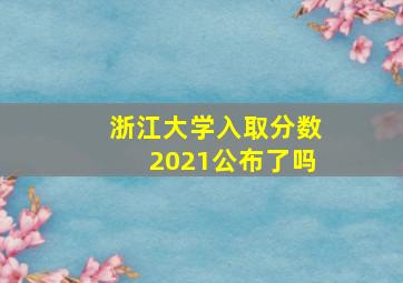 浙江大学入取分数2021公布了吗