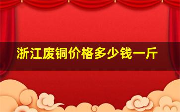 浙江废铜价格多少钱一斤