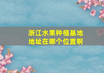 浙江水果种植基地地址在哪个位置啊