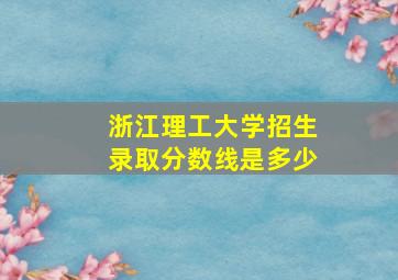 浙江理工大学招生录取分数线是多少