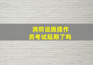 消防设施操作员考试延期了吗