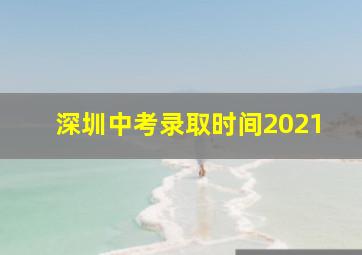 深圳中考录取时间2021