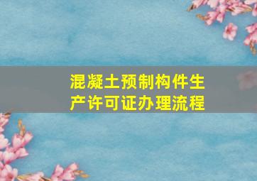 混凝土预制构件生产许可证办理流程