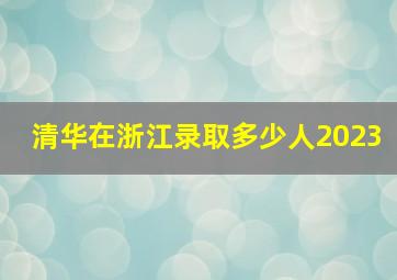 清华在浙江录取多少人2023