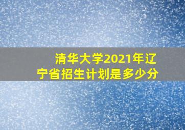 清华大学2021年辽宁省招生计划是多少分