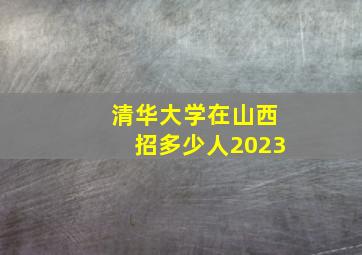 清华大学在山西招多少人2023