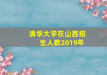 清华大学在山西招生人数2019年