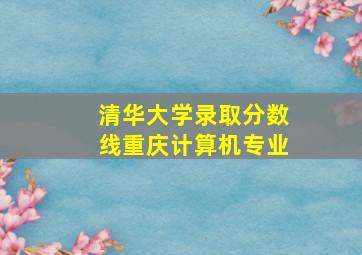 清华大学录取分数线重庆计算机专业