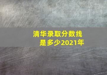 清华录取分数线是多少2021年