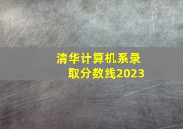 清华计算机系录取分数线2023