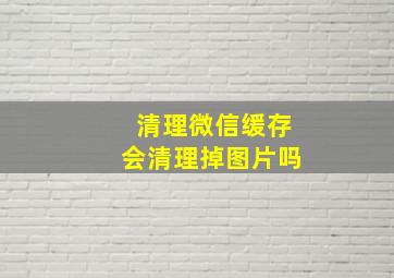 清理微信缓存会清理掉图片吗