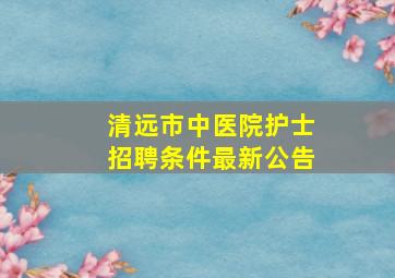 清远市中医院护士招聘条件最新公告