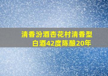 清香汾酒杏花村清香型白酒42度陈酿20年