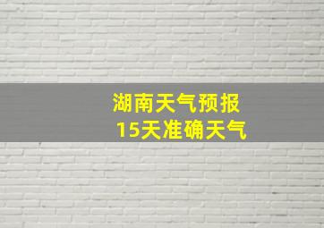 湖南天气预报15天准确天气