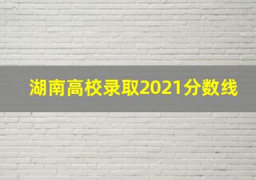 湖南高校录取2021分数线