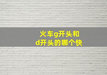 火车g开头和d开头的哪个快