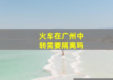 火车在广州中转需要隔离吗