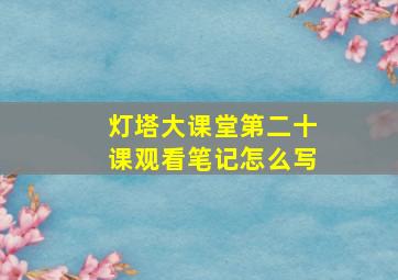 灯塔大课堂第二十课观看笔记怎么写