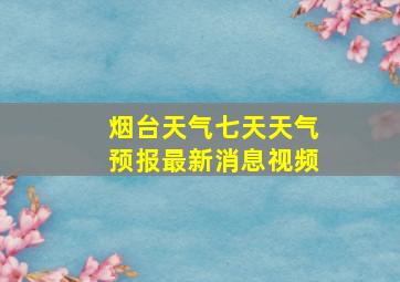 烟台天气七天天气预报最新消息视频