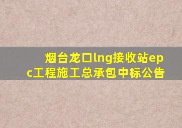 烟台龙口lng接收站epc工程施工总承包中标公告