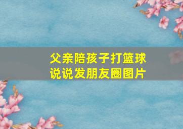 父亲陪孩子打篮球说说发朋友圈图片