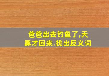 爸爸出去钓鱼了,天黑才回来.找出反义词