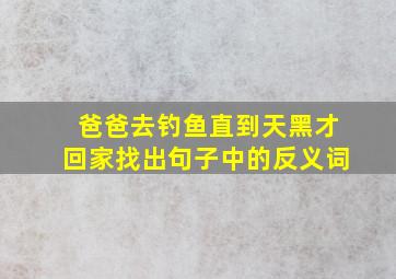 爸爸去钓鱼直到天黑才回家找出句子中的反义词