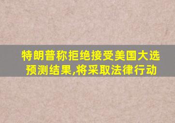 特朗普称拒绝接受美国大选预测结果,将采取法律行动