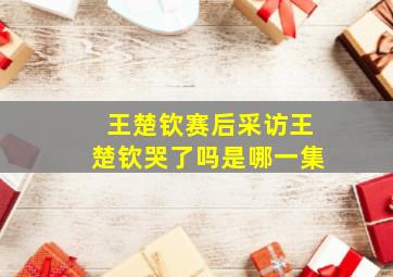 王楚钦赛后采访王楚钦哭了吗是哪一集