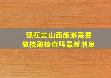 现在去山西旅游需要做核酸检查吗最新消息