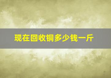 现在回收铜多少钱一斤