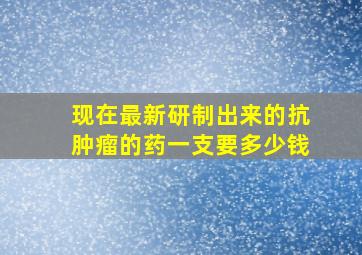 现在最新研制出来的抗肿瘤的药一支要多少钱