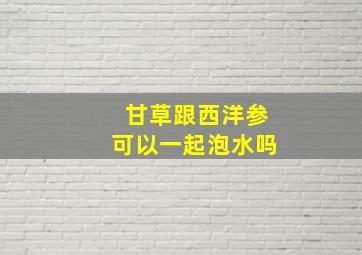 甘草跟西洋参可以一起泡水吗