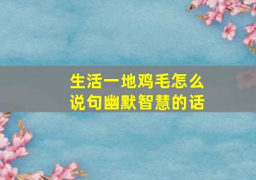 生活一地鸡毛怎么说句幽默智慧的话