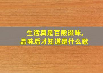 生活真是百般滋味,品味后才知道是什么歌