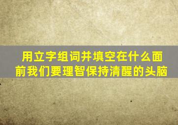 用立字组词并填空在什么面前我们要理智保持清醒的头脑