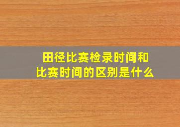 田径比赛检录时间和比赛时间的区别是什么