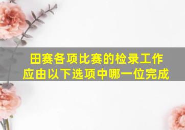 田赛各项比赛的检录工作应由以下选项中哪一位完成