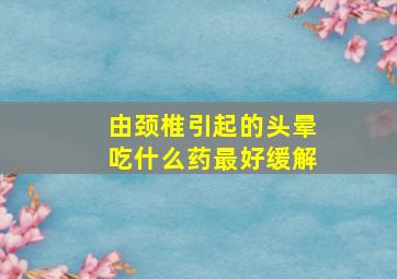 由颈椎引起的头晕吃什么药最好缓解