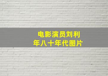 电影演员刘利年八十年代图片