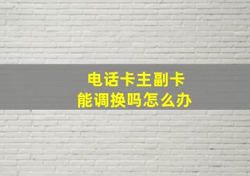 电话卡主副卡能调换吗怎么办