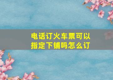 电话订火车票可以指定下铺吗怎么订