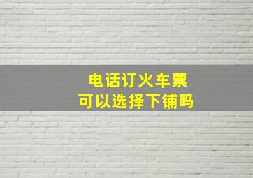 电话订火车票可以选择下铺吗